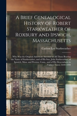 A Brief Genealogical History of Robert Starkweather of Roxbury and Ipswich, Massachusetts: Who Was the Original American Ancestor of All Those Bearing by Starkweather, Carlton Lee 1864-