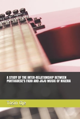 A Study of the Inter-Relationship Between Portuguese's Fado and Juju Music of Nigeria by Oje, Tosin Elijah