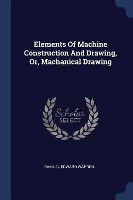 Elements Of Machine Construction And Drawing, Or, Machanical Drawing by Warren, Samuel Edward