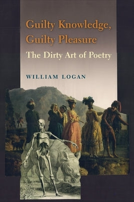 Guilty Knowledge, Guilty Pleasure: The Dirty Art of Poetry by Logan, William