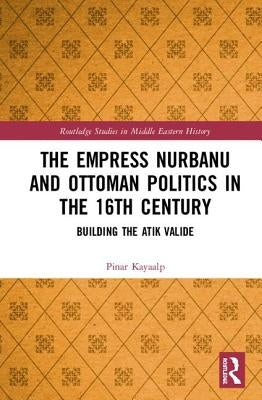 The Empress Nurbanu and Ottoman Politics in the Sixteenth Century: Building the Atik Valide by Kayaalp, Pinar