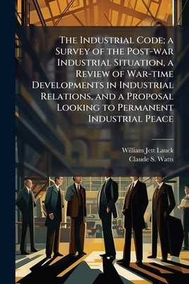 The Industrial Code; a Survey of the Post-war Industrial Situation, a Review of War-time Developments in Industrial Relations, and a Proposal Looking by Lauck, William Jett