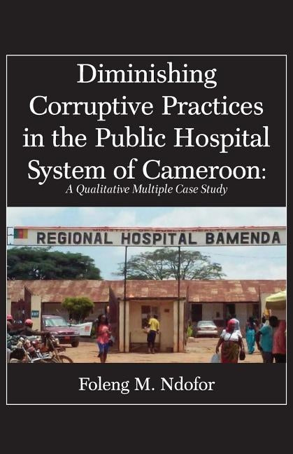 Diminishing Corruptive Practices in the Public Hospital System of Cameroon: A Qualitative Multiple Case Study by Ndofor, Foleng M.