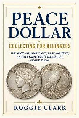 Peace Dollar Collecting For Beginners: The Most Valuable Dates, Rare Varieties, and Key Coins Every Collector Should Know by Clark, Roggie