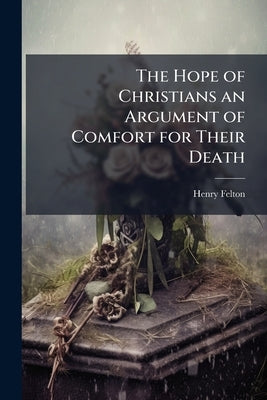 The Hope of Christians an Argument of Comfort for Their Death: A Sermon Preach'd at the Funeral of his Grace John Late Duke of Rutland, who was Interr by Felton, Henry