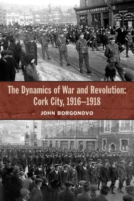 The Dynamics of War and Revolution: Cork City, 1916-1918 by Borgonovo, John