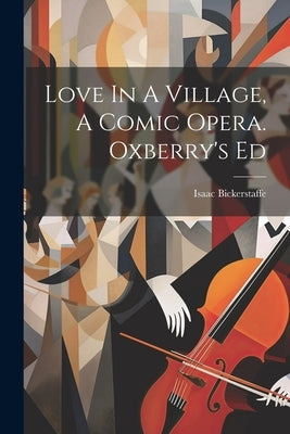 Love In A Village, A Comic Opera. Oxberry's Ed by Bickerstaff, Isaac