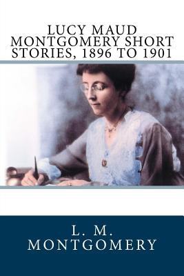 Lucy Maud Montgomery Short Stories, 1896 to 1901 by Montgomery, L. M.