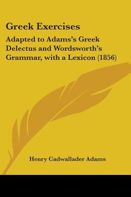 Greek Exercises: Adapted to Adams's Greek Delectus and Wordsworth's Grammar, with a Lexicon (1856) by Adams, Henry Cadwallader