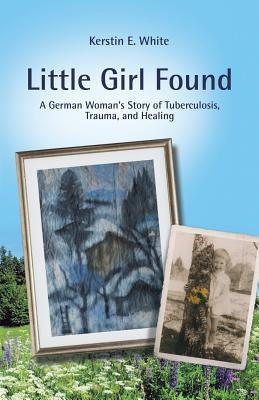 Little Girl Found: A German Woman'S Story of Tuberculosis, Trauma, and Healing by White, Kerstin E.