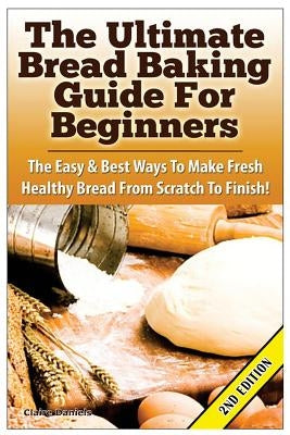 The Ultimate Bread Baking Guide for Beginners: The Easy & Best Ways to Make Fresh Healthy Bread from Scratch to Finish by Daniels, Claire