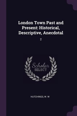 London Town Past and Present: Historical, Descriptive, Anecdotal: 2 by Hutchings, W. W.