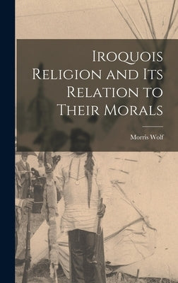 Iroquois Religion and its Relation to Their Morals by Wolf, Morris