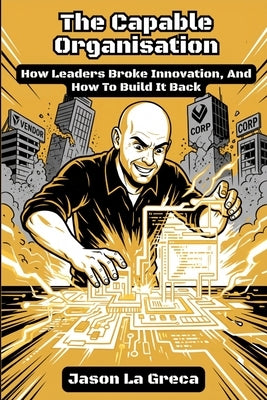 The Capable Organisation: How Leaders Broke Innovation, And How to Build It Back by La Greca, Jason John