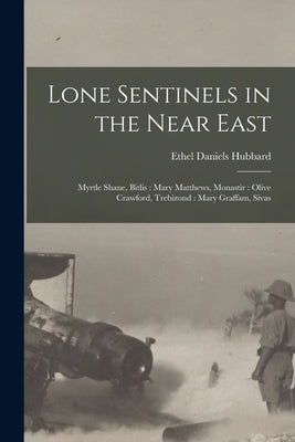 Lone Sentinels in the Near East: Myrtle Shane, Bitlis: Mary Matthews, Monastir: Olive Crawford, Trebizond: Mary Graffam, Sivas by Hubbard, Ethel Daniels