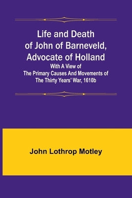 Life and Death of John of Barneveld, Advocate of Holland: with a view of the primary causes and movements of the Thirty Years' War, 1610b by Lothrop Motley, John