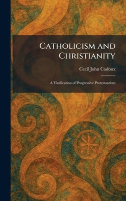 Catholicism and Christianity: A Vindication of Progressive Protestantism by Cadoux, Cecil John