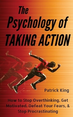The Psychology of Taking Action: How to Stop Overthinking, Get Motivated, Defeat Your Fears, & Stop Procrastinating by King, Patrick