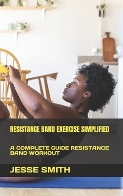 Resistance Band Exercise Simplified: A Complete Guide Resistance Band Workout by Smith, Jesse