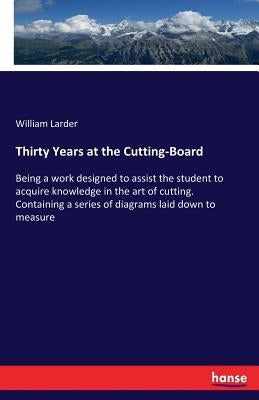 Thirty Years at the Cutting-Board: Being a work designed to assist the student to acquire knowledge in the art of cutting. Containing a series of diag by Larder, William