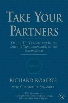 Take Your Partners: Orion, the Consortium Banks and the Transformation of the Euromarkets by Roberts, R.