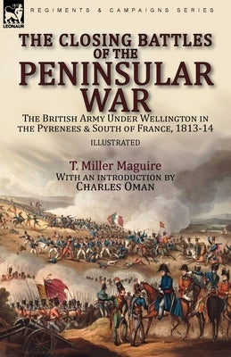 The Closing Battles of the Peninsular War: the British Army Under Wellington in the Pyrenees & South of France, 1813-14 by Maguire, T. Miller
