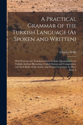 A Practical Grammar of the Turkish Language (As Spoken and Written): With Exercises for Translation Into Turkish, Quotations From Turkish Authors Illu by Wells, Charles