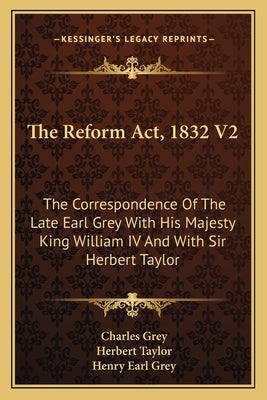 The Reform Act, 1832 V2: The Correspondence Of The Late Earl Grey With His Majesty King William IV And With Sir Herbert Taylor by Grey, Charles