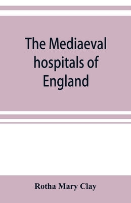 The mediaeval hospitals of England by Mary Clay, Rotha