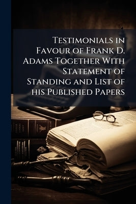 Testimonials in Favour of Frank D. Adams Together With Statement of Standing and List of his Published Papers by Anonymous