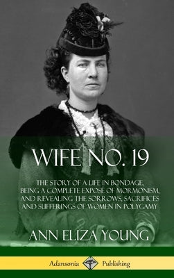 Wife No. 19: The Story of a Life in Bondage, Being a Complete Exposé of Mormonism, and Revealing the Sorrows, Sacrifices and Suffer by Young, Ann Eliza
