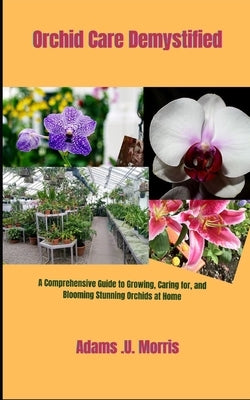 Orchid Care Demystified: A Comprehensive Guide to Growing, Caring for, and Blooming Stunning Orchids at Home by Morris, Adams U.
