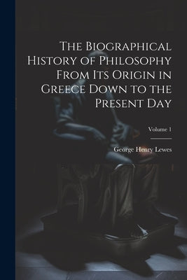 The Biographical History of Philosophy From its Origin in Greece Down to the Present day; Volume 1 by Lewes, George Henry