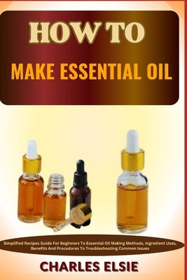 How to Make Essential Oil: Simplified Recipes Guide For Beginners To Essential Oil Making Methods, Ingredient Uses, Benefits And Procedures To Tr by Elsie, Charles