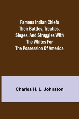 Famous Indian Chiefs Their Battles, Treaties, Sieges, and Struggles with the Whites for the Possession of America by H. L. Johnston, Charles