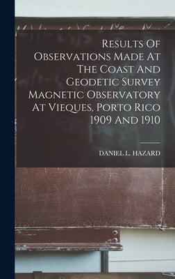 Results Of Observations Made At The Coast And Geodetic Survey Magnetic Observatory At Vieques, Porto Rico 1909 And 1910 by Hazard, Daniel L.