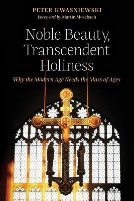 Noble Beauty, Transcendent Holiness: Why the Modern Age Needs the Mass of Ages by Kwasniewski, Peter