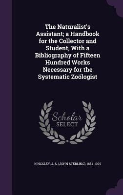 The Naturalist's Assistant; a Handbook for the Collector and Student, With a Bibliography of Fifteen Hundred Works Necessary for the Systematic Zoölog by Kingsley, J. S. (John Sterling) 1854-19