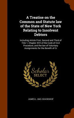 A Treatise on the Common and Statute law of the State of New York Relating to Insolvent Debtors: Including Article First, Second and Third of Title 1, by Bishop, James L. 1843-1924