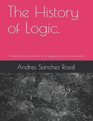 The History of Logic.: A historical-critical look at its beginning and its evolution by Sanchez Rosal, Andres Alexander