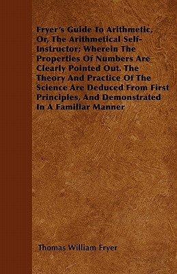 Fryer's Guide To Arithmetic, Or, The Arithmetical Self-Instructor; Wherein The Properties Of Numbers Are Clearly Pointed Out. The Theory And Practice by Fryer, Thomas William