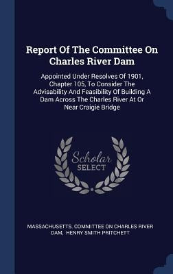 Report Of The Committee On Charles River Dam: Appointed Under Resolves Of 1901, Chapter 105, To Consider The Advisability And Feasibility Of Building by Massachusetts Committee on Charles Rive