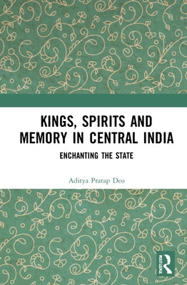 Kings, Spirits and Memory in Central India: Enchanting the State by Deo, Aditya Pratap