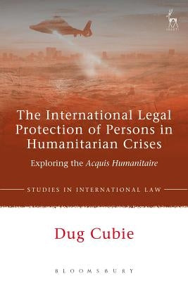 The International Legal Protection of Persons in Humanitarian Crises: Exploring the Acquis Humanitaire by Cubie, Dug