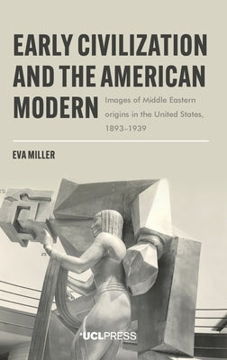Early Civilization and the American Modern: Images of Middle Eastern origins in the United States, 1893-1939 by Miller, Eva