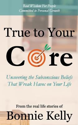 True To Your Core: Uncovering the Subconscious Beliefs That Wreak Havoc on Your Life by Kelly, Bonnie