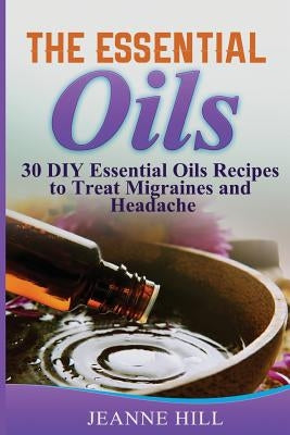 The Essential Oils: Complete Guide: 30 DIY Essential Oils Recipes to Treat Migraines and Headache by Hill, Jeanne
