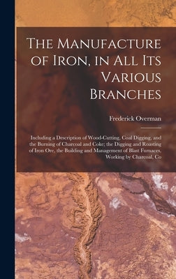 The Manufacture of Iron, in All Its Various Branches: Including a Description of Wood-Cutting, Coal Digging, and the Burning of Charcoal and Coke; the by Overman, Frederick