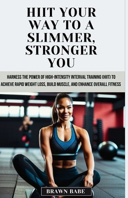 HIIT Your Way to a Slimmer, Stronger You: Harness the Power of High-Intensity Interval Training (HIIT) to Achieve Rapid Weight Loss, Build Muscle, and by Babe, Brawn