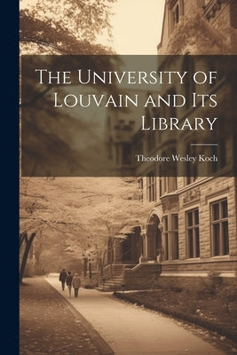 The University of Louvain and Its Library by Koch, Theodore Wesley